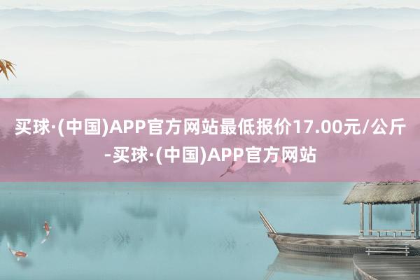 买球·(中国)APP官方网站最低报价17.00元/公斤-买球·(中国)APP官方网站