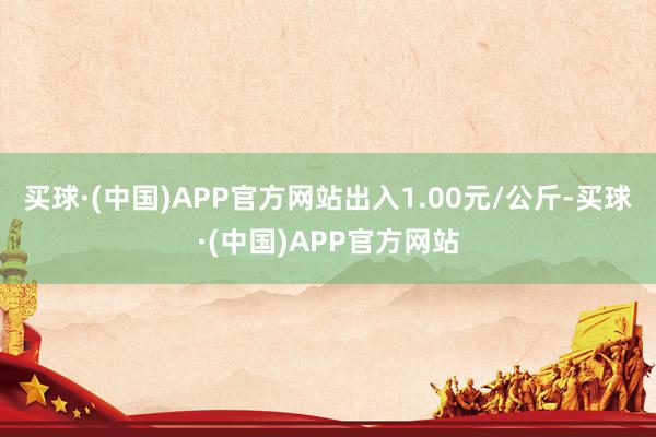 买球·(中国)APP官方网站出入1.00元/公斤-买球·(中国)APP官方网站