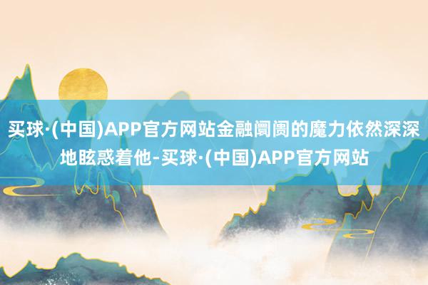 买球·(中国)APP官方网站金融阛阓的魔力依然深深地眩惑着他-买球·(中国)APP官方网站