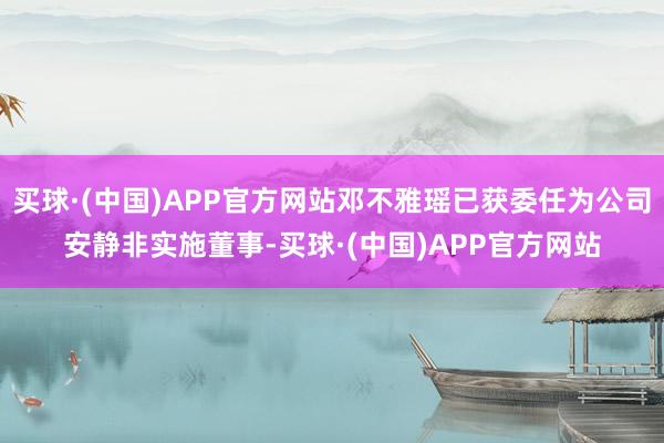 买球·(中国)APP官方网站邓不雅瑶已获委任为公司安静非实施董事-买球·(中国)APP官方网站