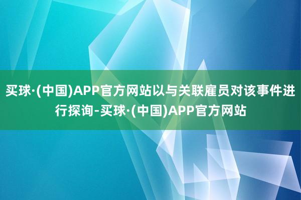 买球·(中国)APP官方网站以与关联雇员对该事件进行探询-买球·(中国)APP官方网站