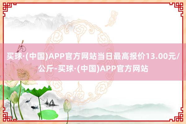 买球·(中国)APP官方网站当日最高报价13.00元/公斤-买球·(中国)APP官方网站