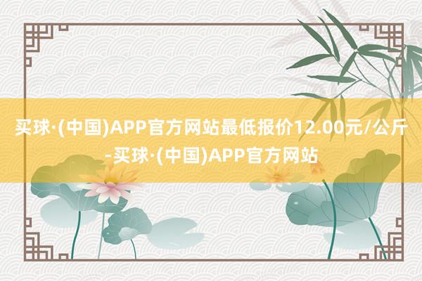 买球·(中国)APP官方网站最低报价12.00元/公斤-买球·(中国)APP官方网站