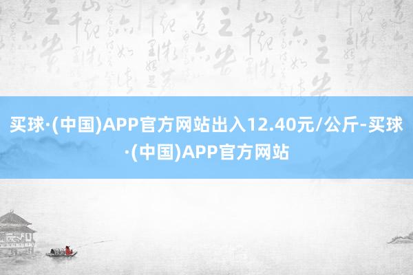 买球·(中国)APP官方网站出入12.40元/公斤-买球·(中国)APP官方网站