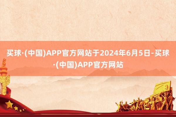 买球·(中国)APP官方网站于2024年6月5日-买球·(中国)APP官方网站