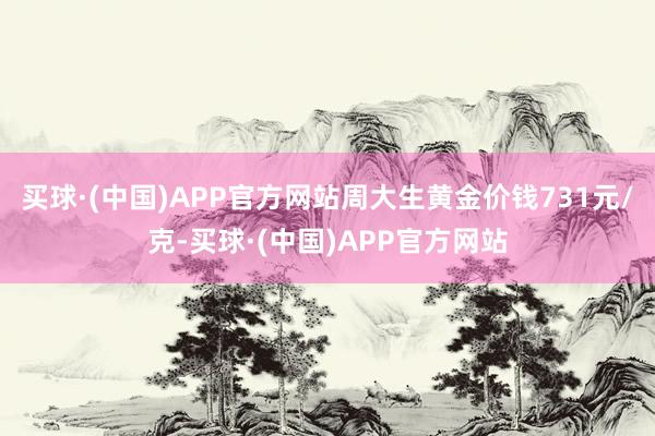 买球·(中国)APP官方网站周大生黄金价钱731元/克-买球·(中国)APP官方网站