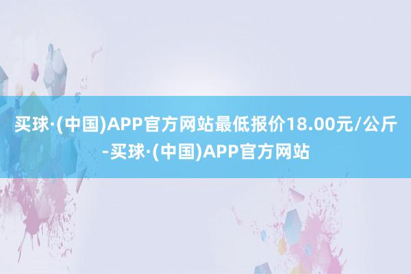 买球·(中国)APP官方网站最低报价18.00元/公斤-买球·(中国)APP官方网站