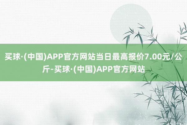 买球·(中国)APP官方网站当日最高报价7.00元/公斤-买球·(中国)APP官方网站