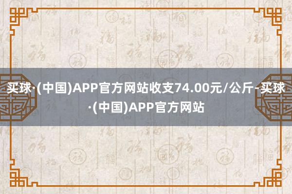 买球·(中国)APP官方网站收支74.00元/公斤-买球·(中国)APP官方网站