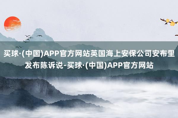 买球·(中国)APP官方网站英国海上安保公司安布里发布陈诉说-买球·(中国)APP官方网站