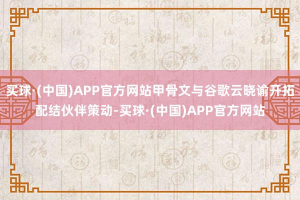 买球·(中国)APP官方网站甲骨文与谷歌云晓谕开拓配结伙伴策动-买球·(中国)APP官方网站