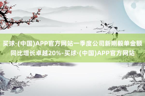 买球·(中国)APP官方网站一季度公司新刚毅单金额同比增长卓越20%-买球·(中国)APP官方网站