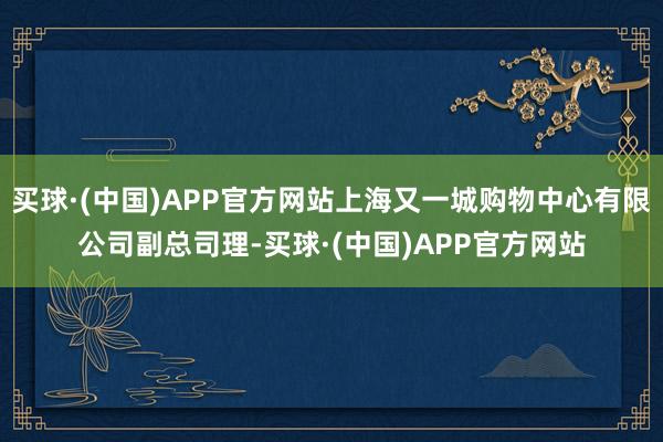 买球·(中国)APP官方网站上海又一城购物中心有限公司副总司理-买球·(中国)APP官方网站