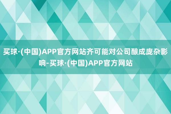 买球·(中国)APP官方网站齐可能对公司酿成庞杂影响-买球·(中国)APP官方网站