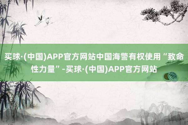 买球·(中国)APP官方网站中国海警有权使用“致命性力量”-买球·(中国)APP官方网站