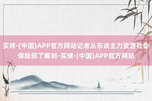 买球·(中国)APP官方网站记者从东谈主力资源社会保险部了解到-买球·(中国)APP官方网站