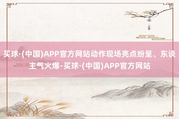 买球·(中国)APP官方网站动作现场亮点纷呈、东谈主气火爆-买球·(中国)APP官方网站