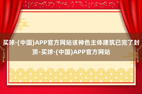 买球·(中国)APP官方网站该神色主体建筑已完了封顶-买球·(中国)APP官方网站