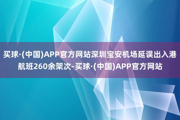 买球·(中国)APP官方网站深圳宝安机场延误出入港航班260余架次-买球·(中国)APP官方网站