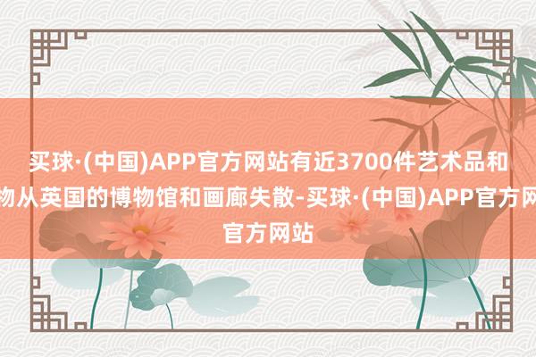 买球·(中国)APP官方网站有近3700件艺术品和文物从英国的博物馆和画廊失散-买球·(中国)APP官方网站