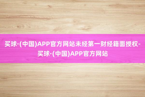 买球·(中国)APP官方网站未经第一财经籍面授权-买球·(中国)APP官方网站