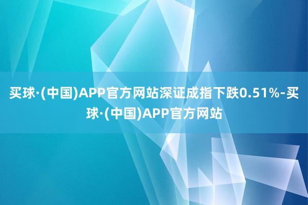 买球·(中国)APP官方网站深证成指下跌0.51%-买球·(中国)APP官方网站