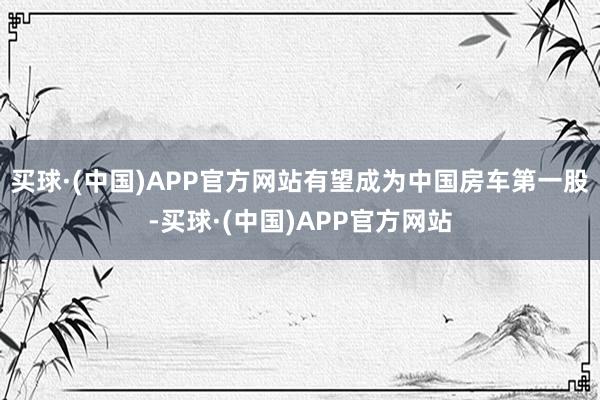 买球·(中国)APP官方网站有望成为中国房车第一股-买球·(中国)APP官方网站