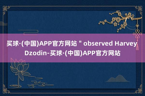 买球·(中国)APP官方网站＂observed Harvey Dzodin-买球·(中国)APP官方网站