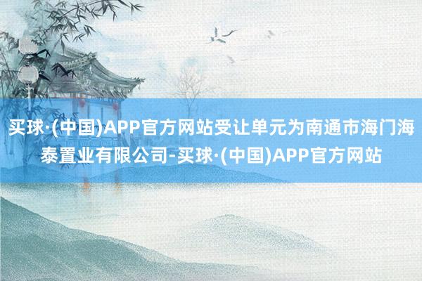 买球·(中国)APP官方网站受让单元为南通市海门海泰置业有限公司-买球·(中国)APP官方网站