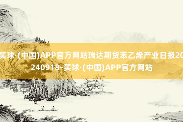 买球·(中国)APP官方网站瑞达期货苯乙烯产业日报20240918-买球·(中国)APP官方网站