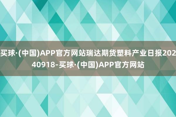 买球·(中国)APP官方网站瑞达期货塑料产业日报20240918-买球·(中国)APP官方网站