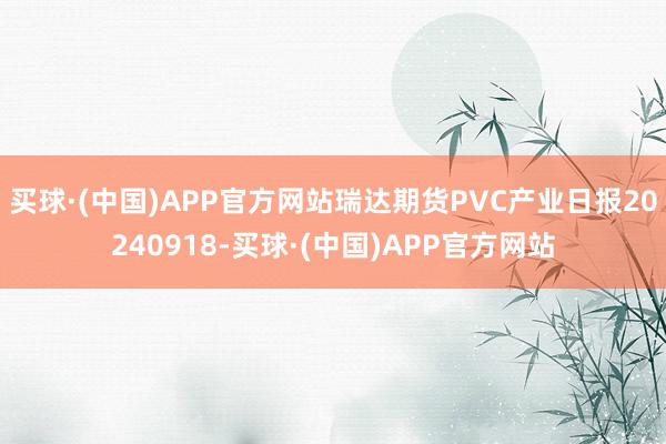 买球·(中国)APP官方网站瑞达期货PVC产业日报20240918-买球·(中国)APP官方网站