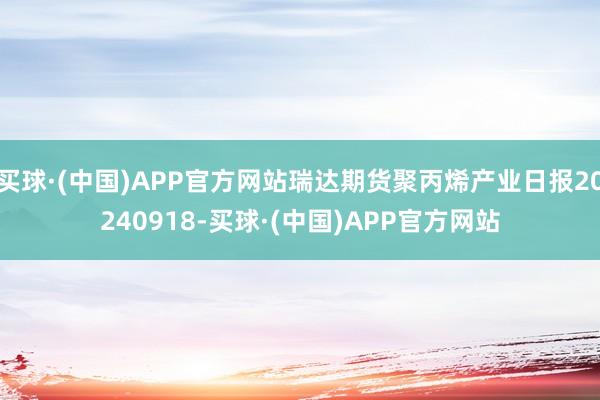 买球·(中国)APP官方网站瑞达期货聚丙烯产业日报20240918-买球·(中国)APP官方网站