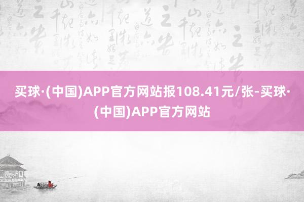 买球·(中国)APP官方网站报108.41元/张-买球·(中国)APP官方网站