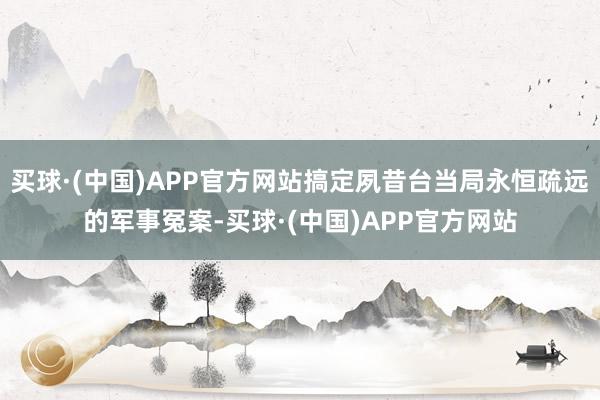 买球·(中国)APP官方网站搞定夙昔台当局永恒疏远的军事冤案-买球·(中国)APP官方网站