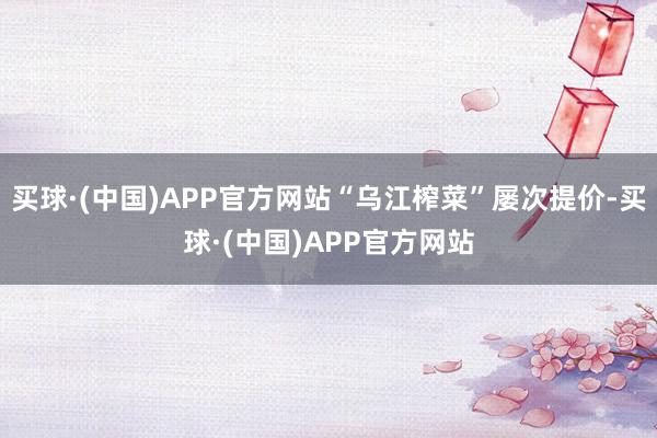 买球·(中国)APP官方网站“乌江榨菜”屡次提价-买球·(中国)APP官方网站