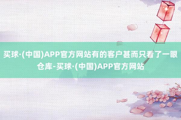 买球·(中国)APP官方网站有的客户甚而只看了一眼仓库-买球·(中国)APP官方网站