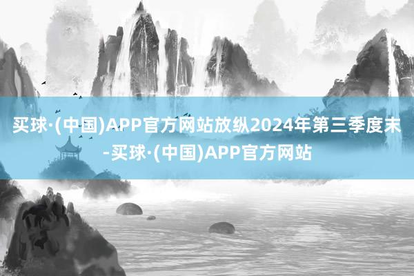 买球·(中国)APP官方网站放纵2024年第三季度末-买球·(中国)APP官方网站