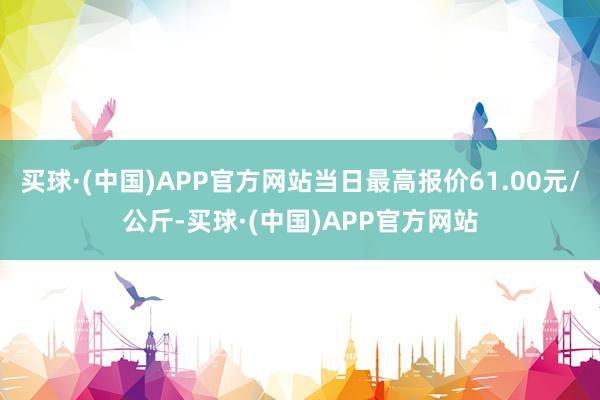 买球·(中国)APP官方网站当日最高报价61.00元/公斤-买球·(中国)APP官方网站