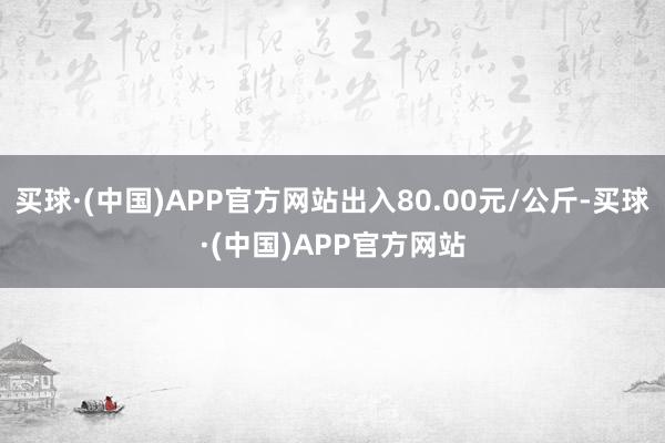 买球·(中国)APP官方网站出入80.00元/公斤-买球·(中国)APP官方网站