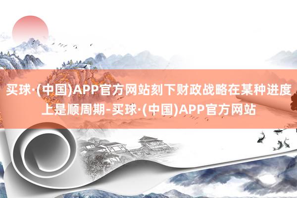 买球·(中国)APP官方网站刻下财政战略在某种进度上是顺周期-买球·(中国)APP官方网站