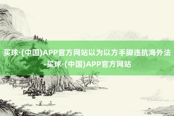 买球·(中国)APP官方网站以为以方手脚违抗海外法-买球·(中国)APP官方网站