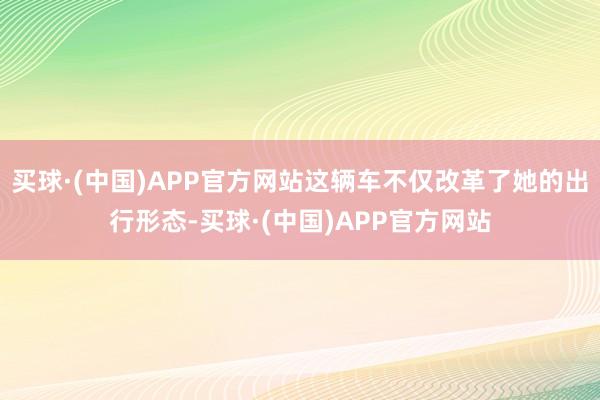 买球·(中国)APP官方网站这辆车不仅改革了她的出行形态-买球·(中国)APP官方网站