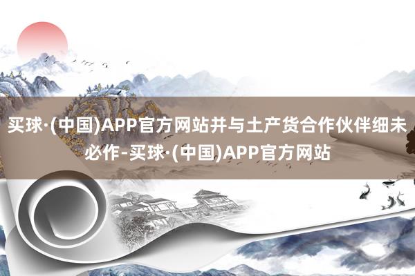 买球·(中国)APP官方网站并与土产货合作伙伴细未必作-买球·(中国)APP官方网站