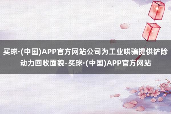 买球·(中国)APP官方网站公司为工业哄骗提供铲除动力回收面貌-买球·(中国)APP官方网站