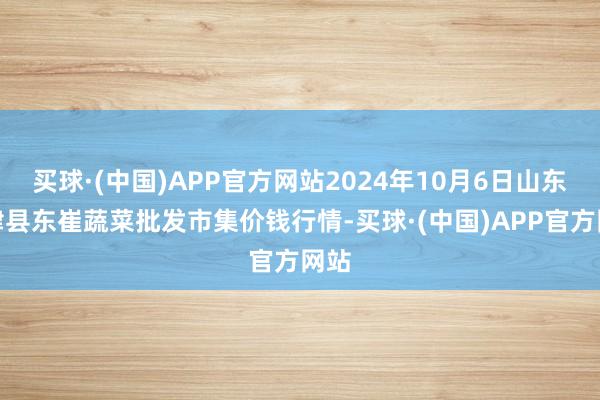 买球·(中国)APP官方网站2024年10月6日山东宁津县东崔蔬菜批发市集价钱行情-买球·(中国)APP官方网站