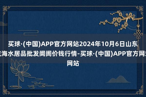 买球·(中国)APP官方网站2024年10月6日山东威海水居品批发阛阓价钱行情-买球·(中国)APP官方网站