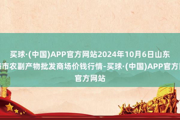 买球·(中国)APP官方网站2024年10月6日山东威海市农副产物批发商场价钱行情-买球·(中国)APP官方网站