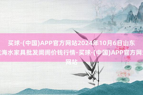 买球·(中国)APP官方网站2024年10月6日山东威海水家具批发阛阓价钱行情-买球·(中国)APP官方网站