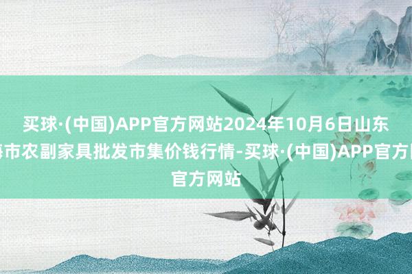 买球·(中国)APP官方网站2024年10月6日山东威海市农副家具批发市集价钱行情-买球·(中国)APP官方网站